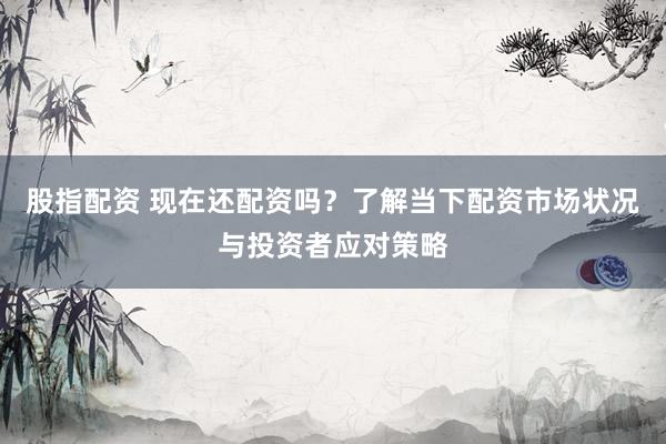 股指配资 现在还配资吗？了解当下配资市场状况与投资者应对策略