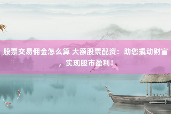 股票交易佣金怎么算 大额股票配资：助您撬动财富，实现股市盈利！