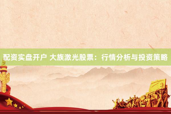 配资实盘开户 大族激光股票：行情分析与投资策略