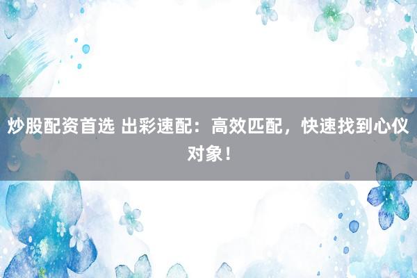 炒股配资首选 出彩速配：高效匹配，快速找到心仪对象！