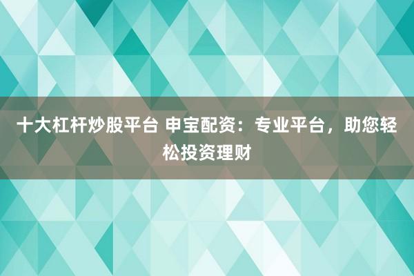 十大杠杆炒股平台 申宝配资：专业平台，助您轻松投资理财