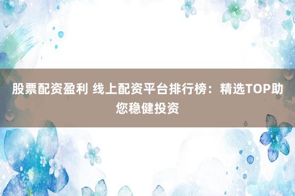 股票配资盈利 线上配资平台排行榜：精选TOP助您稳健投资