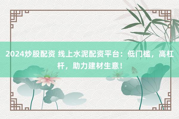 2024炒股配资 线上水泥配资平台：低门槛，高杠杆，助力建材生意！