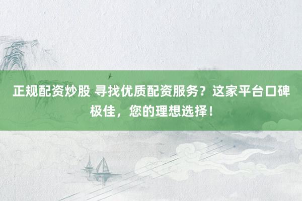 正规配资炒股 寻找优质配资服务？这家平台口碑极佳，您的理想选择！