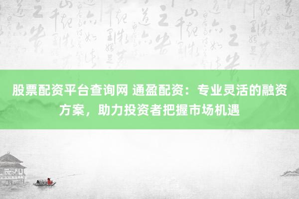 股票配资平台查询网 通盈配资：专业灵活的融资方案，助力投资者把握市场机遇