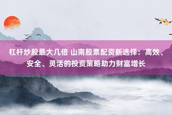 杠杆炒股最大几倍 山南股票配资新选择：高效、安全、灵活的投资策略助力财富增长