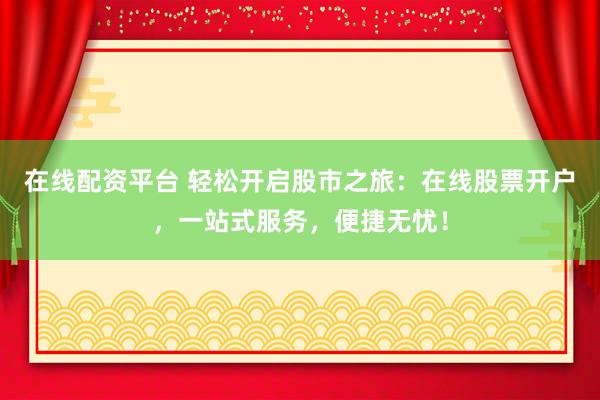 在线配资平台 轻松开启股市之旅：在线股票开户，一站式服务，便捷无忧！