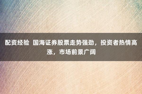 配资经验  国海证券股票走势强劲，投资者热情高涨，市场前景广阔