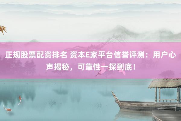 正规股票配资排名 资本E家平台信誉评测：用户心声揭秘，可靠性一探到底！