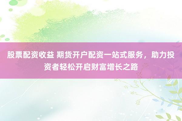 股票配资收益 期货开户配资一站式服务，助力投资者轻松开启财富增长之路