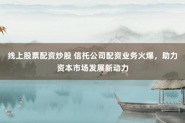 线上股票配资炒股 信托公司配资业务火爆，助力资本市场发展新动力