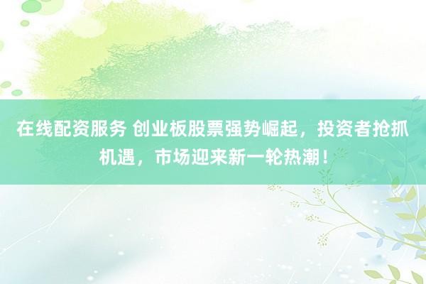 在线配资服务 创业板股票强势崛起，投资者抢抓机遇，市场迎来新一轮热潮！