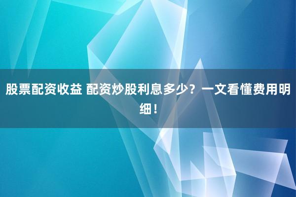 股票配资收益 配资炒股利息多少？一文看懂费用明细！
