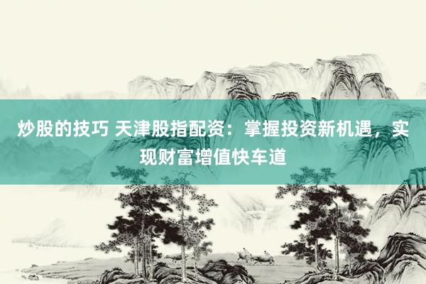 炒股的技巧 天津股指配资：掌握投资新机遇，实现财富增值快车道
