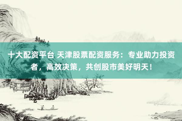 十大配资平台 天津股票配资服务：专业助力投资者，高效决策，共创股市美好明天！