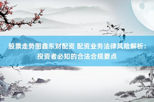 股票走势图鑫东财配资 配资业务法律风险解析：投资者必知的合法合规要点