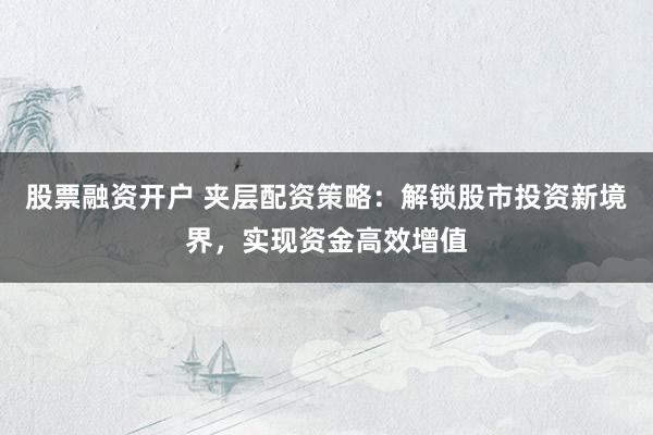 股票融资开户 夹层配资策略：解锁股市投资新境界，实现资金高效增值