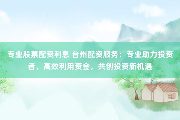 专业股票配资利息 台州配资服务：专业助力投资者，高效利用资金，共创投资新机遇