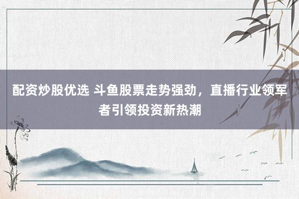配资炒股优选 斗鱼股票走势强劲，直播行业领军者引领投资新热潮