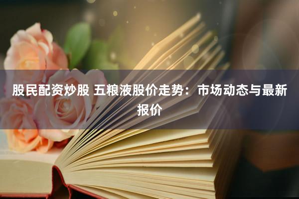 股民配资炒股 五粮液股价走势：市场动态与最新报价
