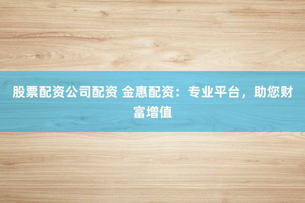 股票配资公司配资 金惠配资：专业平台，助您财富增值