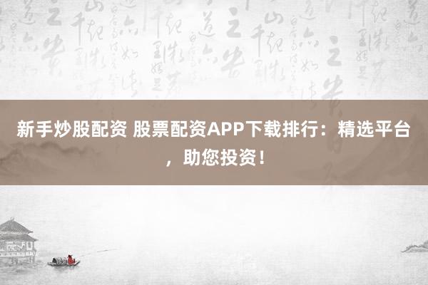 新手炒股配资 股票配资APP下载排行：精选平台，助您投资！