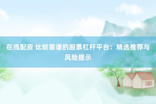 在线配资 比较靠谱的股票杠杆平台：精选推荐与风险提示