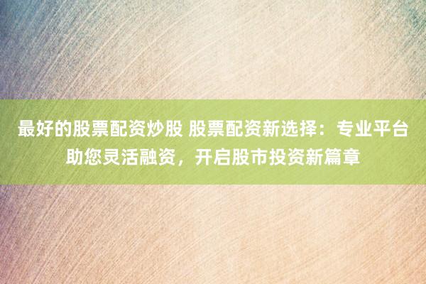 最好的股票配资炒股 股票配资新选择：专业平台助您灵活融资，开启股市投资新篇章