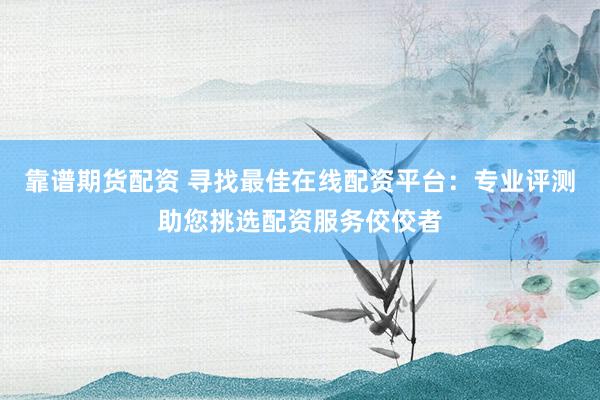 靠谱期货配资 寻找最佳在线配资平台：专业评测助您挑选配资服务佼佼者