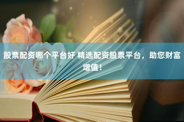 股票配资哪个平台好 精选配资股票平台，助您财富增值！