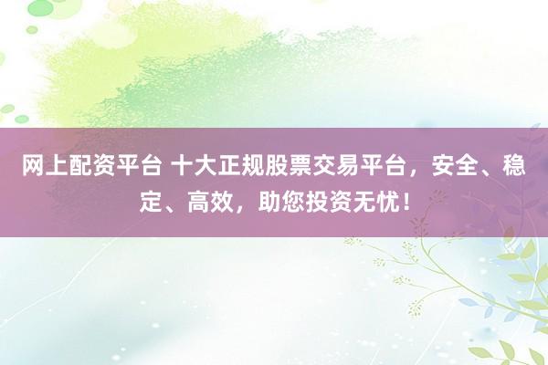 网上配资平台 十大正规股票交易平台，安全、稳定、高效，助您投资无忧！