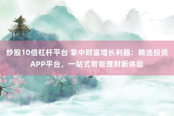 炒股10倍杠杆平台 掌中财富增长利器：精选投资APP平台，一站式智能理财新体验
