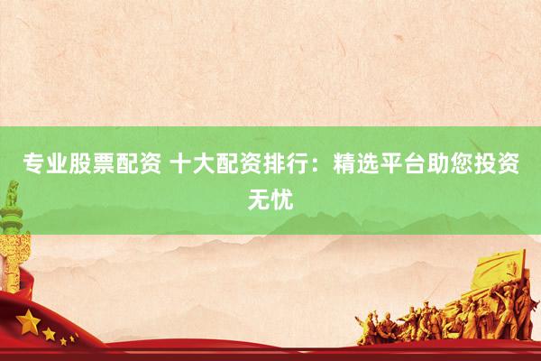 专业股票配资 十大配资排行：精选平台助您投资无忧