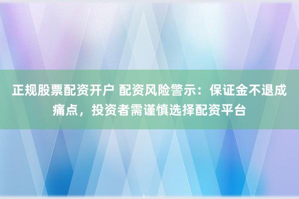 正规股票配资开户 配资风险警示：保证金不退成痛点，投资者需谨慎选择配资平台