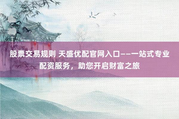 股票交易规则 天盛优配官网入口——一站式专业配资服务,助您开启财富之旅