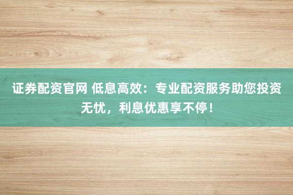 证券配资官网 低息高效:专业配资服务助您投资无忧,利息优惠享不停!