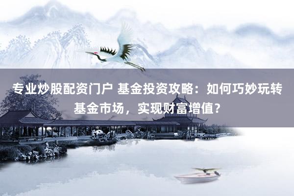 专业炒股配资门户 基金投资攻略:如何巧妙玩转基金市场,实现财富增值?