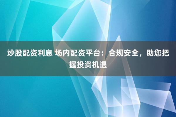 炒股配资利息 场内配资平台:合规安全,助您把握投资机遇