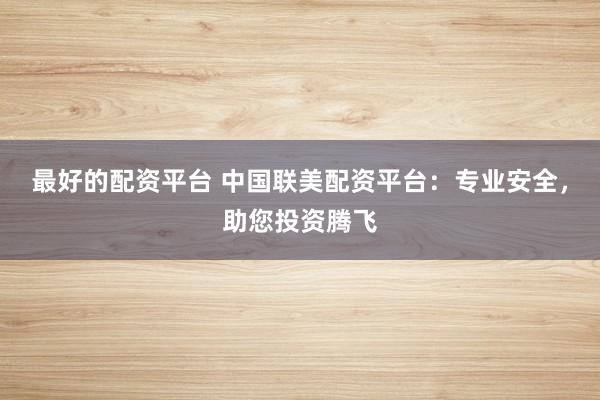 最好的配资平台 中国联美配资平台:专业安全,助您投资腾飞