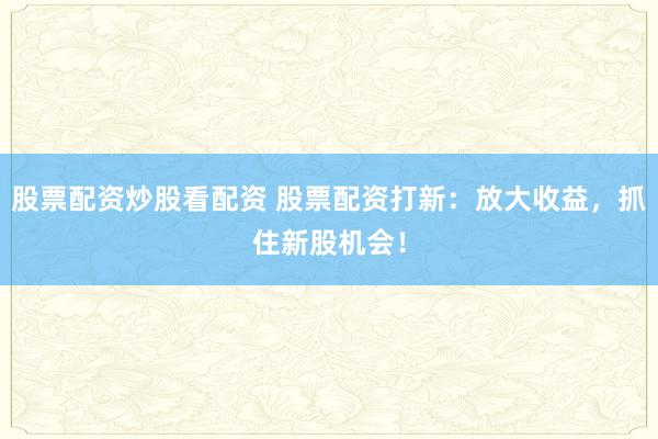股票配资炒股看配资 股票配资打新:放大收益,抓住新股机会!