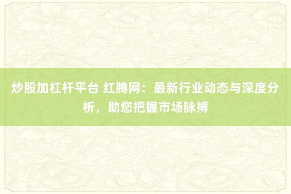 炒股加杠杆平台 红腾网:最新行业动态与深度分析,助您把握市场脉搏