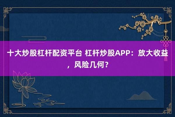 十大炒股杠杆配资平台 杠杆炒股APP:放大收益,风险几何?
