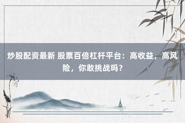 炒股配资最新 股票百倍杠杆平台:高收益,高风险,你敢挑战吗?
