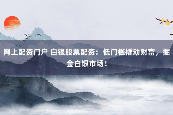 网上配资门户 白银股票配资：低门槛撬动财富，掘金白银市场！