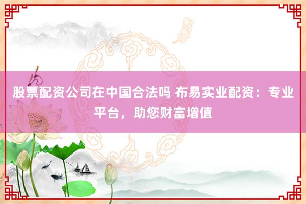 股票配资公司在中国合法吗 布易实业配资：专业平台，助您财富增值