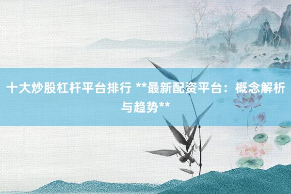 十大炒股杠杆平台排行 **最新配资平台：概念解析与趋势**