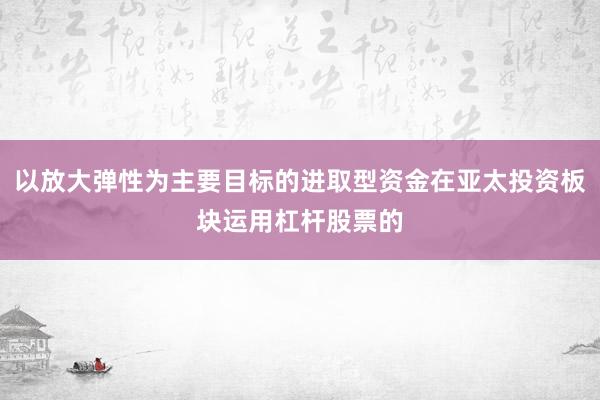 以放大弹性为主要目标的进取型资金在亚太投资板块运用杠杆股票的