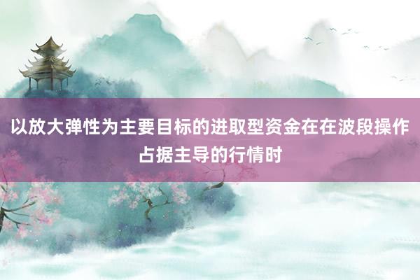 以放大弹性为主要目标的进取型资金在在波段操作占据主导的行情时