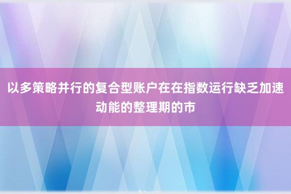 以多策略并行的复合型账户在在指数运行缺乏加速动能的整理期的市