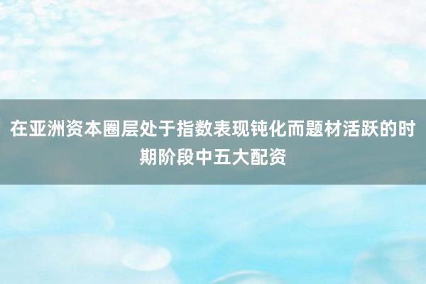 在亚洲资本圈层处于指数表现钝化而题材活跃的时期阶段中五大配资